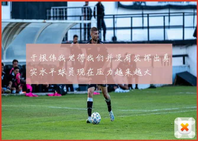 于根伟我觉得我们并没有发挥出真实水平球员现在压力越来越大
