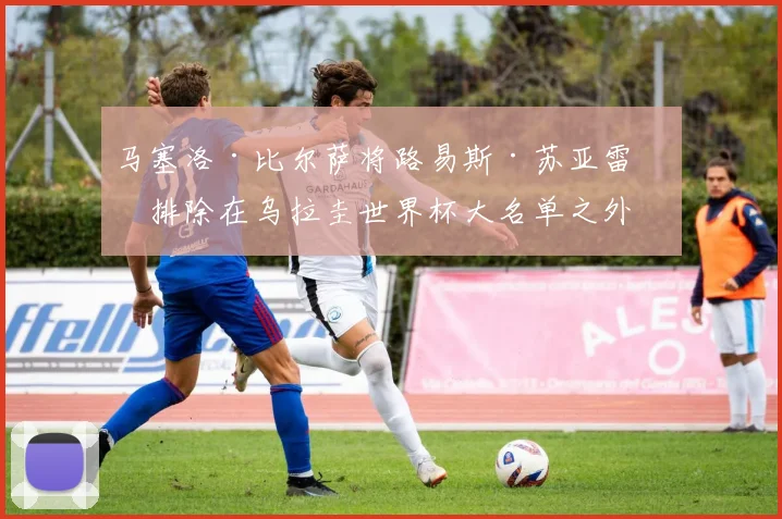 马塞洛·比尔萨将路易斯·苏亚雷斯排除在乌拉圭世界杯大名单之外