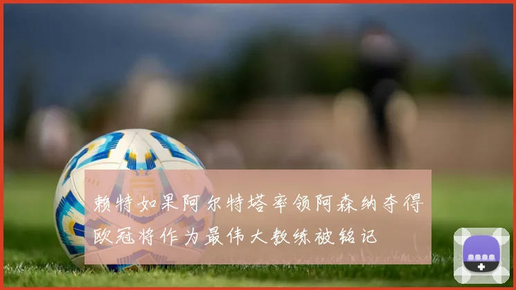 赖特如果阿尔特塔率领阿森纳夺得欧冠将作为最伟大教练被铭记