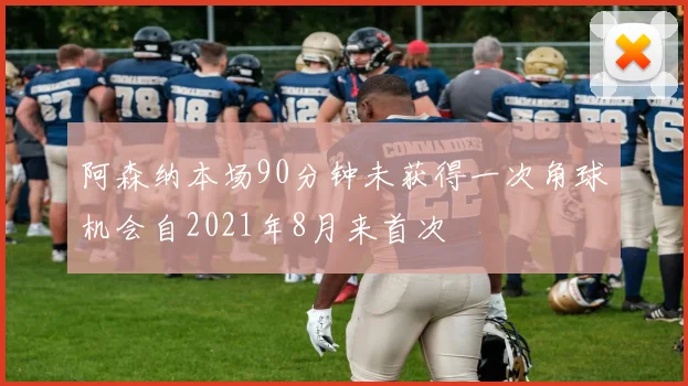 阿森纳本场90分钟未获得一次角球机会自2021年8月来首次